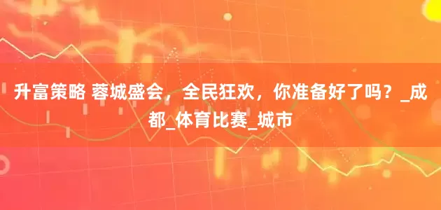 升富策略 蓉城盛会，全民狂欢，你准备好了吗？_成都_体育比赛_城市