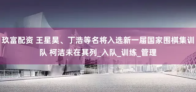 玖富配资 王星昊、丁浩等名将入选新一届国家围棋集训队 柯洁未在其列_入队_训练_管理