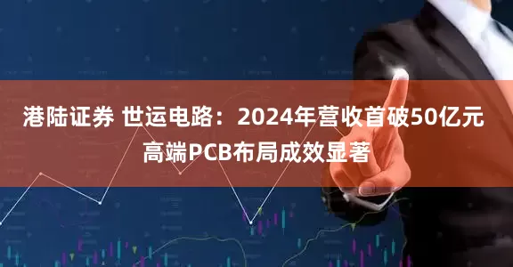 港陆证券 世运电路：2024年营收首破50亿元 高端PCB布局成效显著