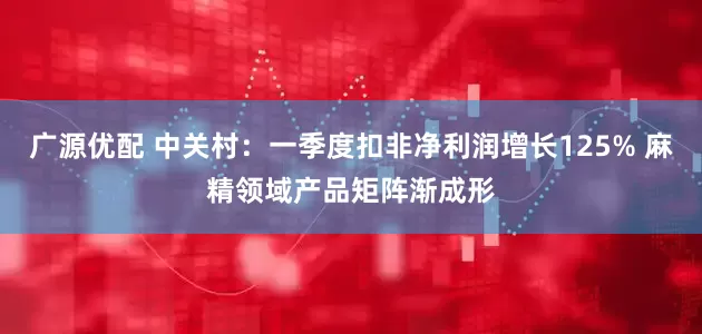 广源优配 中关村：一季度扣非净利润增长125% 麻精领域产品矩阵渐成形