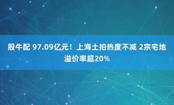 股牛配 97.09亿元！上海土拍热度不减 2宗宅地溢价率超20%