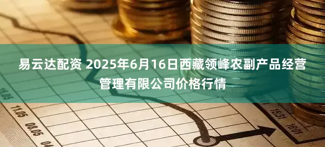 易云达配资 2025年6月16日西藏领峰农副产品经营管理有限公司价格行情