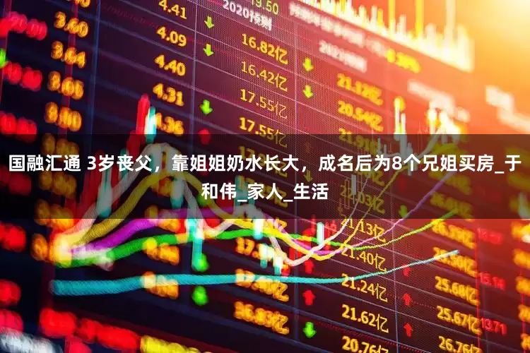 国融汇通 3岁丧父，靠姐姐奶水长大，成名后为8个兄姐买房_于和伟_家人_生活