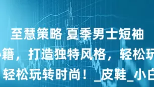 至慧策略 夏季男士短袖衬衫搭配秘籍，打造独特风格，轻松玩转时尚！_皮鞋_小白_休闲
