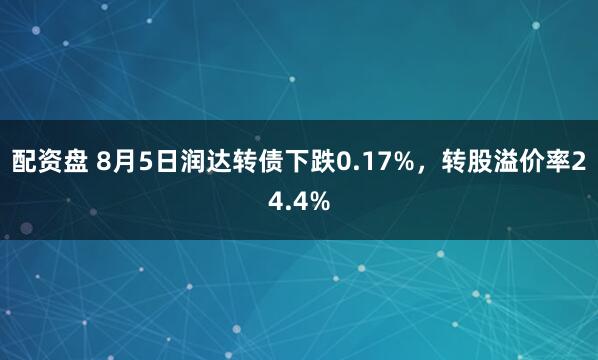 配资盘 8月5日润达转债下跌0.17%，转股溢价率24.4%