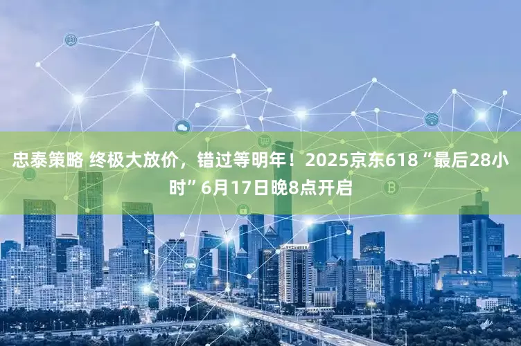 忠泰策略 终极大放价，错过等明年！2025京东618“最后28小时”6月17日晚8点开启